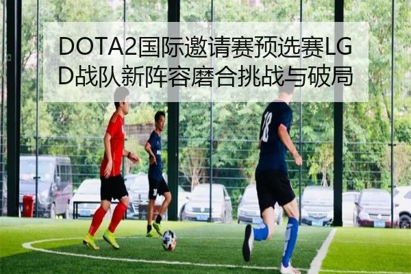 DOTA2国际邀请赛预选赛LGD战队新阵容磨合挑战与破局