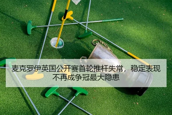 麦克罗伊英国公开赛首轮推杆失常，稳定表现不再成争冠最大隐患