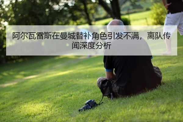 阿尔瓦雷斯在曼城替补角色引发不满，离队传闻深度分析