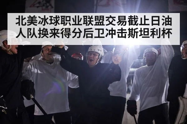 北美冰球职业联盟交易截止日油人队换来得分后卫冲击斯坦利杯