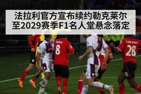 法拉利官方宣布续约勒克莱尔至2029赛季F1名人堂悬念落定